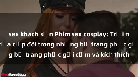 sex khách sạn Phim sex cosplay: Trải nghiệm tuyệt vời của cặp đôi trong những bộ trang phục gợi cảm và kích thích