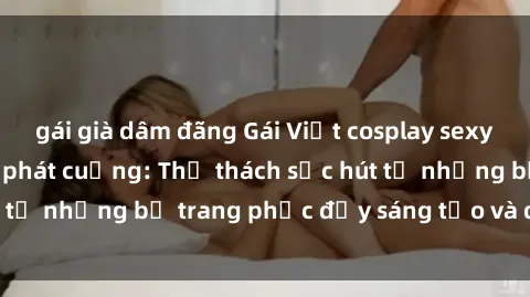 gái già dâm đãng Gái Việt cosplay sexy khiến fan hâm mộ phát cuồng: Thử thách sức hút từ những bộ trang phục đầy sáng tạo và quyến rũ!