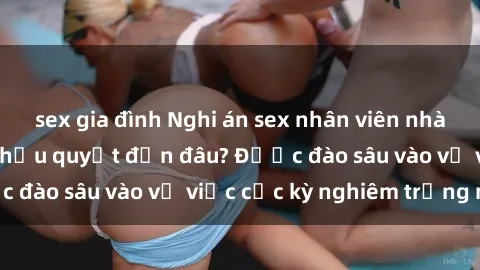 sex gia đình Nghi án sex nhân viên nhà hàng: Hậu quả và hậu quyết đến đâu? Được đào sâu vào vụ việc cực kỳ nghiêm trọng này.