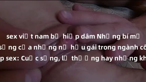 sex việt nam bị hiếp dâm Những bí mật đằng sau cuộc sống của những nữ hầu gái trong ngành công nghiệp sex: Cuộc sống, lẽ thường hay những khó khăn mà họ phải đối mặt.