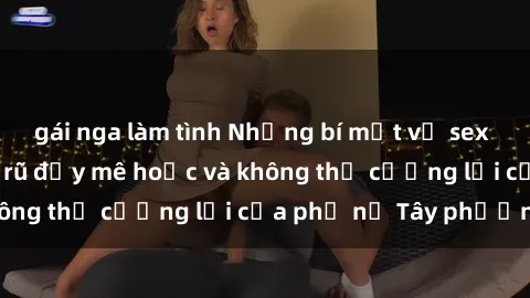 gái nga làm tình Những bí mật về sex gái Tây: Sự quyến rũ đầy mê hoặc và không thể cưỡng lại của phụ nữ Tây phương