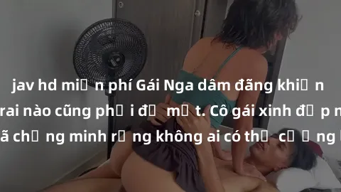 jav hd miễn phí Gái Nga dâm đãng khiến tim bất cứ chàng trai nào cũng phải đỏ mặt. Cô gái xinh đẹp này đã chứng minh rằng không ai có thể cưỡng lại khi cô làm tình đắm say.