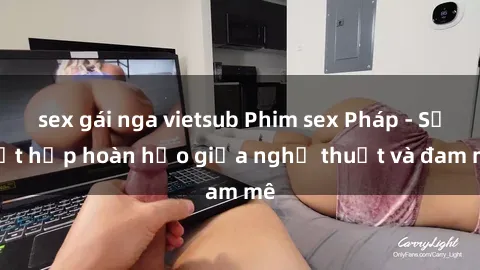 sex gái nga vietsub Phim sex Pháp - Sự kết hợp hoàn hảo giữa nghệ thuật và đam mê