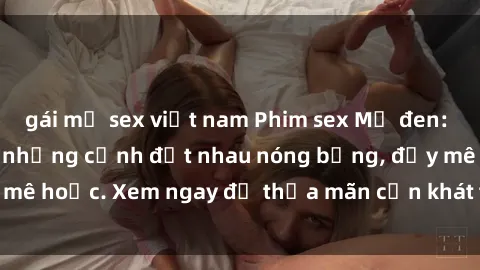 gái mỹ sex việt nam Phim sex Mỹ đen: phút mãnh liệt với những cảnh địt nhau nóng bỏng, đầy mê hoặc. Xem ngay để thỏa mãn cơn khát tình dục của bạn!