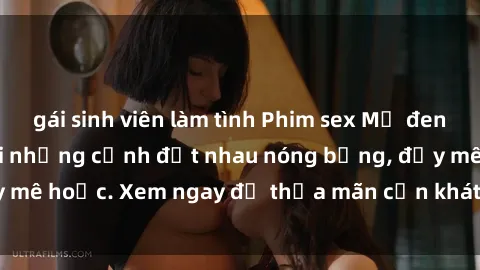 gái sinh viên làm tình Phim sex Mỹ đen: phút mãnh liệt với những cảnh địt nhau nóng bỏng, đầy mê hoặc. Xem ngay để thỏa mãn cơn khát tình dục của bạn!