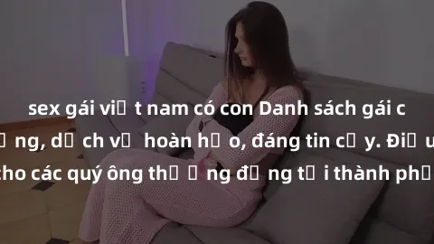sex gái việt nam có con Danh sách gái call girl vip chất lượng, dịch vụ hoàn hảo, đáng tin cậy. Điều hấp dẫn cho các quý ông thượng đẳng tại thành phố. Hãy nhấc máy và đặt lịch ngay!