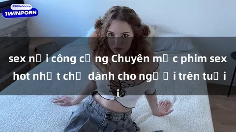 sex nơi công cộng Chuyên mục phim sex hot nhất chỉ dành cho người trên tuổi