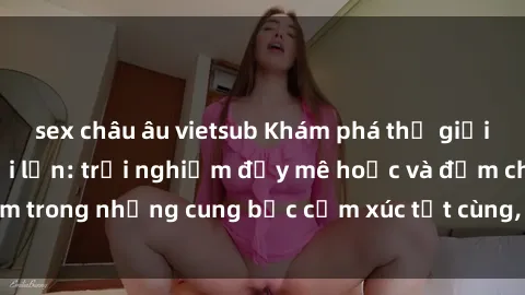 sex châu âu vietsub Khám phá thế giới mới với sex người lớn: trải nghiệm đầy mê hoặc và đắm chìm trong những cung bậc cảm xúc tột cùng, hứng khởi và cuốn hút.