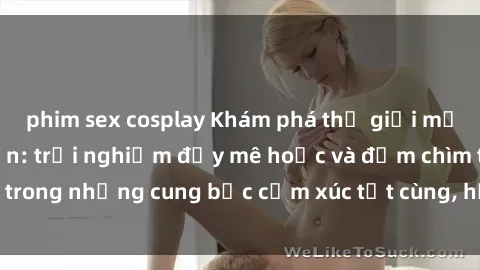 phim sex cosplay Khám phá thế giới mới với sex người lớn: trải nghiệm đầy mê hoặc và đắm chìm trong những cung bậc cảm xúc tột cùng, hứng khởi và cuốn hút.