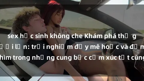 sex học sinh không che Khám phá thế giới mới với sex người lớn: trải nghiệm đầy mê hoặc và đắm chìm trong những cung bậc cảm xúc tột cùng, hứng khởi và cuốn hút.