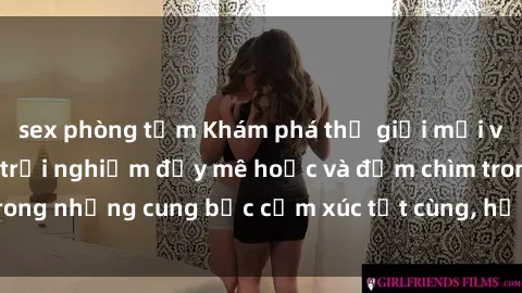 sex phòng tắm Khám phá thế giới mới với sex người lớn: trải nghiệm đầy mê hoặc và đắm chìm trong những cung bậc cảm xúc tột cùng, hứng khởi và cuốn hút.