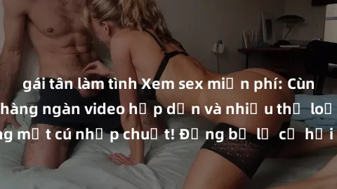 gái tân làm tình Xem sex miễn phí: Cùng trải nghiệm với hàng ngàn video hấp dẫn và nhiều thể loại đa dạng chỉ trong một cú nhấp chuột! Đừng bỏ lỡ cơ hội thưởng thức tuyệt vời này ngay hôm nay!