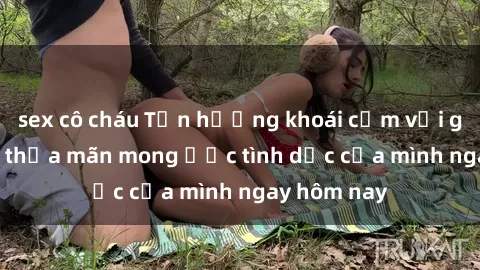 sex cô cháu Tận hưởng khoái cảm với gái xinh sex, thỏa mãn mong ước tình dục của mình ngay hôm nay