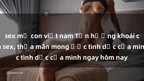 sex mẹ con việt nam Tận hưởng khoái cảm với gái xinh sex, thỏa mãn mong ước tình dục của mình ngay hôm nay