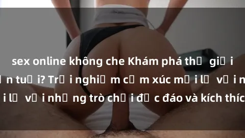 sex online không che Khám phá thế giới sex trực tuyến: Hơn tuổi? Trải nghiệm cảm xúc mới lạ với những trò chơi độc đáo và kích thích người lớn