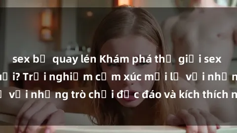sex bị quay lén Khám phá thế g
