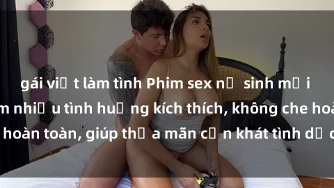 gái việt làm tình Phim sex nữ sinh mới nhất: Trải nghiệm nhiều tình huống kích thích, không che hoàn toàn, giúp thỏa mãn cơn khát tình dục của các bạn trẻ