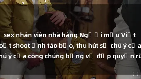 sex nhân viên nhà hàng Người mẫu Việt Nam gây sốt với loạt shoot ảnh táo bạo, thu hút sự chú ý của công chúng bằng vẻ đẹp quyến rũ và gợi cảm.
