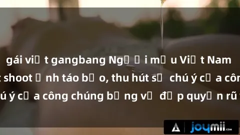 gái việt gangbang Người mẫu Việt Nam gây sốt với loạt shoot ảnh táo bạo, thu hút sự chú ý của công chúng bằng vẻ đẹp quyến rũ và gợi cảm.