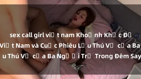 sex call girl việt nam Khoảnh Khắc Đầy Kịch Tính: Sex  Việt Nam và Cuộc Phiêu Lưu Thú Vị của Ba Người Trẻ Trong Đêm Say Đắm