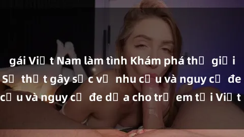 gái Việt Nam làm tình Khám phá thế giới sex loli Việt Nam: Sự thật gây sốc về nhu cầu và nguy cơ đe dọa cho trẻ em tại Việt Nam