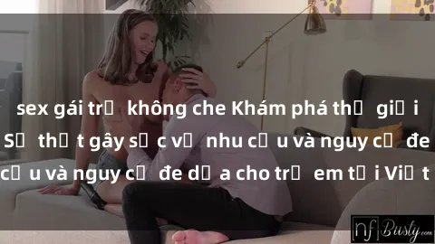 sex gái trẻ không che Khám phá thế giới sex loli Việt Nam: Sự thật gây sốc về nhu cầu và nguy cơ đe dọa cho trẻ em tại Việt Nam