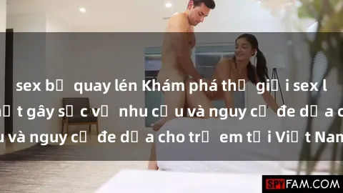 sex bị quay lén Khám phá thế giới sex loli Việt Nam: Sự thật gây sốc về nhu cầu và nguy cơ đe dọa cho trẻ em tại Việt Nam