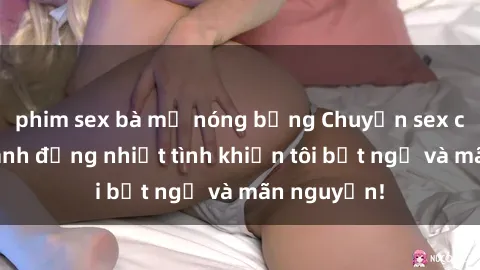 phim sex bà mẹ nóng bỏng Chuyện sex chị dâu: hành động nhiệt tình khiến tôi bất ngờ và mãn nguyện!