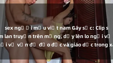 sex người mẫu việt nam Gây sốc: Clip sex mẹ con Việt Nam lan truyền trên mạng, dấy lên lo ngại về vấn đề đạo đức và giáo dục trong xã hội hiện nay.