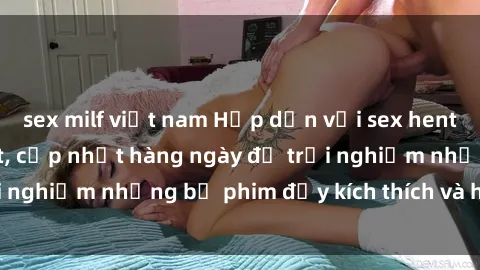sex milf việt nam Hấp dẫn với sex hentai vietsub mới nhất, cập nhật hàng ngày để trải nghiệm những bộ phim đầy kích thích và hấp dẫn.