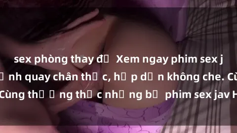 sex phòng thay đồ Xem ngay phim sex jav HD với những cảnh quay chân thực, hấp dẫn không che. Cùng thưởng thức những bộ phim sex jav HD hot nhất hiện nay!
