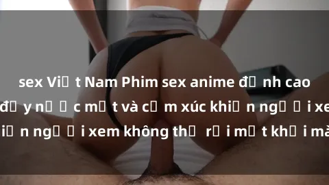 sex Việt Nam Phim sex anime đỉnh cao: Những tác phẩm đầy nước mắt và cảm xúc khiến người xem không thể rời mắt khỏi màn hình