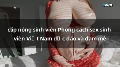 clip nóng sinh viên Phong cách sex sinh viên Việt Nam độc đáo và đam mê